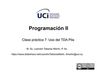 Programación II
Clase práctica 7: Uso del TDA Pila
M. Sc. Leandro Tabares Martín, P. As.
https://www.slideshare.net/LeandroTabaresMartn, ltmartin@uci.cu
 