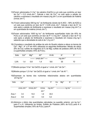 13)Foram adicionados 3 t ha-1 de calcário (CaCO3) a um solo que continha um teor
de Ca+2 = 0,2 cmolc.dm-3. Calcule o teor de Ca+2 no solo após a adição do
calcário e expresse o resultado em massa (mg dm-3) e em quantidade de matéria
(mmolc dm-3).
14) Foram adicionados 500 kg ha-1 do fertilizante cloreto de K (KCl – 58% de K2O) a
um solo que continha um teor de K+ = 0,09 cmolc dm-3. Calcule o teor de K+ no
solo após a adição do fertilizante e expresse o resultado em massa (mg dm-3) e
em quantidade de matéria (mmolc dm-3).
15)Foram adicionados 1000 kg ha-1 do fertilizante superfosfato triplo (de 45% de
P2O5) a um solo que continha um teor de P = 3 mg dm-3. Calcule o teor de P no
solo após a adição do fertilizante e expresse o resultado em massa (mg kg-1)
sabendo que a densidade do solo é de 1,2 g cm-3.
16) Considere o resultado de análise de solo do Quadro abaixo e eleve os teores de
Ca2+, Mg2+, K+ e P em 40% utilizando os seguintes fertilizantes: Nitrato de cálcio
(8% de Ca); sulfato de magnésio (9 % de Mg); sulfato de potássio (48% de K2O)
e superfosfato simples (16% de P2O5).
Solo Ca2+ Mg2+ Al3+ H+Al K+ P
------- cmolc dm-3 ---- mg dm-3
LVA 1,4 0,8 1,4 9,6 35 10
17)Mostre porque 1t ha-1 de CaCO3 é igual a 1 cmolc dm-3 de Ca++.
18)Mostre porque 1,5 t ha-1 de CaCO3 é igual a 1 cmolc dm-3 de Al+++.
19)Expresse os teores dos nutrientes relacionados abaixo em quantidades
em kg ha-1
Solo Ca2+
Mg2+
K+
P Ca
2+
Mg2+
K+
P
cmolc dm-3
mmolc dm-3
mmolc
dm-3
mg dm-3
--------------- kg ha-1
----------------
Área 1 3,5 10,0 1,8 30,0
Área 2 0,8 3,0 0,5 5,0
20) Adicione o dobro das quantidades calculadas na questão anterior, em kg ha-1,
para P e K. Utilizando as fontes: Sulfato de Potássio (48% de K2O) para K e
Superfosfato simples (16% de P2O5.) para P.
 