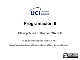Programación II
Clase práctica 8: Uso del TDA Cola
M. Sc. Leandro Tabares Martín, P. As.
https://www.slideshare.net/LeandroTabaresMartn, ltmartin@uci.cu
 