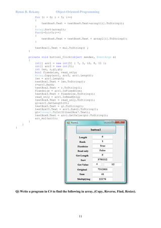 Renas R. Rekany Object-Oriented-Programming
11
for (i = 0; i < 5; i++)
{
textBox9.Text = textBox9.Text+array1[i].ToString();
}
Array.Sort(array1);
for(i=0;i<5;i++)
{
textBox6.Text = textBox6.Text + array1[i].ToString();
}
textBox11.Text = mul.ToString() ;
}
private void button1_Click(object sender, EventArgs e)
{
int[] arr1 = new int[5] { 7, 3, 12, 8, 11 };
int[] arr2 = new int[5];
int len, r,gl,gt;
bool fixedsize, read_only;
Array.Copy(arr1, arr2, arr1.Length);
len = arr1.Length;
textBox1.Text = len.ToString();
r=arr1.Rank;
textBox2.Text = r.ToString();
fixedsize = arr1.IsFixedSize;
textBox3.Text = fixedsize.ToString();
read_only = arr1.IsReadOnly;
textBox4.Text = read_only.ToString();
gl=arr1.GetLength(0);
textBox5.Text = gl.ToString();
textBox10.Text = arr1.Sum().ToString();
gt=Convert.ToInt32(textBox7.Text);
textBox8.Text = arr1.GetValue(gt).ToString();
arr_mul(arr1);
}
}
}
Q) Write a program in C# to find the following in array, (Copy, Reverse, Find, Resize).
 