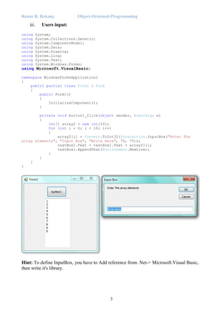 Renas R. Rekany Object-Oriented-Programming
3
iii. Users input:
using System;
using System.Collections.Generic;
using System.ComponentModel;
using System.Data;
using System.Drawing;
using System.Linq;
using System.Text;
using System.Windows.Forms;
using Microsoft.VisualBasic;
namespace WindowsFormsApplication1
{
public partial class Form1 : Form
{
public Form1()
{
InitializeComponent();
}
private void button1_Click(object sender, EventArgs e)
{
int[] array2 = new int[10];
for (int i = 0; i < 10; i++)
{
array2[i] = Convert.ToInt32(Interaction.InputBox("Enter The
array elements", "Input Box", "Write Here", 75, 75));
textBox1.Text = textBox1.Text + array2[i];
textBox1.AppendText(Environment.NewLine);
}
}
}
}
Hint: To define InputBox, you have to Add reference from .Net-> Microsoft.Visual Basic,
then write it's library.
 
