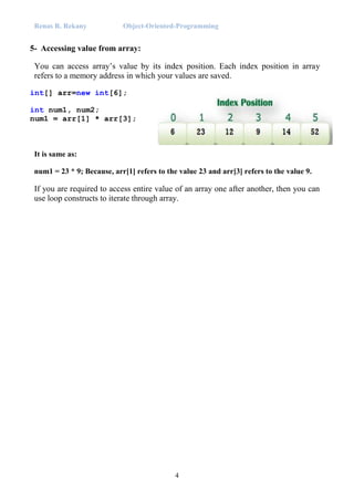 Renas R. Rekany Object-Oriented-Programming
4
5- Accessing value from array:
You can access array’s value by its index position. Each index position in array
refers to a memory address in which your values are saved.
int[] arr=new int[6];
int num1, num2;
num1 = arr[1] * arr[3];
It is same as:
num1 = 23 * 9; Because, arr[1] refers to the value 23 and arr[3] refers to the value 9.
If you are required to access entire value of an array one after another, then you can
use loop constructs to iterate through array.
 