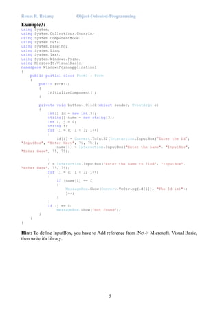 Renas R. Rekany Object-Oriented-Programming
5
Example3:
using System;
using System.Collections.Generic;
using System.ComponentModel;
using System.Data;
using System.Drawing;
using System.Linq;
using System.Text;
using System.Windows.Forms;
using Microsoft.VisualBasic;
namespace WindowsFormsApplication1
{
public partial class Form1 : Form
{
public Form1()
{
InitializeComponent();
}
private void button1_Click(object sender, EventArgs e)
{
int[] id = new int[3];
string[] name = new string[3];
int i, j = 0;
string f;
for (i = 0; i < 3; i++)
{
id[i] = Convert.ToInt32(Interaction.InputBox("Enter the id",
"InputBox", "Enter Here", 75, 75));
name[i] = Interaction.InputBox("Enter the name", "InputBox",
"Enter Here", 75, 75);
}
f = Interaction.InputBox("Enter the name to find", "InputBox",
"Enter Here", 75, 75);
for (i = 0; i < 3; i++)
{
if (name[i] == f)
{
MessageBox.Show(Convert.ToString(id[i]), "The Id is:");
j++;
}
}
if (j == 0)
MessageBox.Show("Not Found");
}
}
}
Hint: To define InputBox, you have to Add reference from .Net-> Microsoft. Visual Basic,
then write it's library.
 