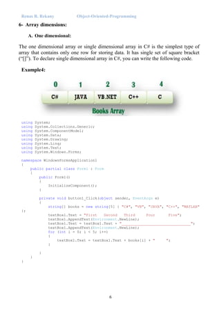 Renas R. Rekany Object-Oriented-Programming
6
6- Array dimensions:
A. One dimensional:
The one dimensional array or single dimensional array in C# is the simplest type of
array that contains only one row for storing data. It has single set of square bracket
(“[]”). To declare single dimensional array in C#, you can write the following code.
Example4:
using System;
using System.Collections.Generic;
using System.ComponentModel;
using System.Data;
using System.Drawing;
using System.Linq;
using System.Text;
using System.Windows.Forms;
namespace WindowsFormsApplication1
{
public partial class Form1 : Form
{
public Form1()
{
InitializeComponent();
}
private void button1_Click(object sender, EventArgs e)
{
string[] books = new string[5] { "C#", "VB", "JAVA", "C++", "MATLAB"
};
textBox1.Text = "First Second Third Four Five";
textBox1.AppendText(Environment.NewLine);
textBox1.Text = textBox1.Text + "_______________________________";
textBox1.AppendText(Environment.NewLine);
for (int i = 0; i < 5; i++)
{
textBox1.Text = textBox1.Text + books[i] + " ";
}
}
}
}
 