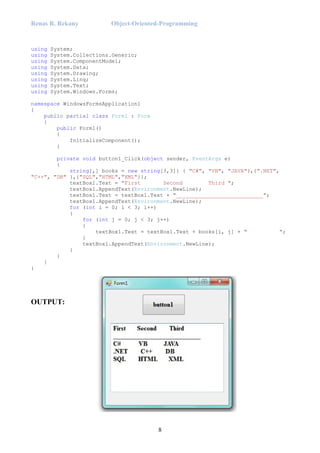 Renas R. Rekany Object-Oriented-Programming
8
using System;
using System.Collections.Generic;
using System.ComponentModel;
using System.Data;
using System.Drawing;
using System.Linq;
using System.Text;
using System.Windows.Forms;
namespace WindowsFormsApplication1
{
public partial class Form1 : Form
{
public Form1()
{
InitializeComponent();
}
private void button1_Click(object sender, EventArgs e)
{
string[,] books = new string[3,3]{ { "C#", "VB", "JAVA"},{".NET",
"C++", "DB" },{"SQL","HTML","XML"}};
textBox1.Text = "First Second Third ";
textBox1.AppendText(Environment.NewLine);
textBox1.Text = textBox1.Text + "___________________________";
textBox1.AppendText(Environment.NewLine);
for (int i = 0; i < 3; i++)
{
for (int j = 0; j < 3; j++)
{
textBox1.Text = textBox1.Text + books[i, j] + " ";
}
textBox1.AppendText(Environment.NewLine);
}
}
}
}
OUTPUT:
 