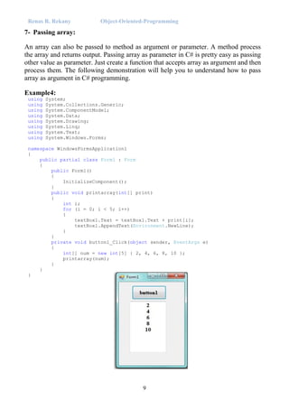 Renas R. Rekany Object-Oriented-Programming
9
7- Passing array:
An array can also be passed to method as argument or parameter. A method process
the array and returns output. Passing array as parameter in C# is pretty easy as passing
other value as parameter. Just create a function that accepts array as argument and then
process them. The following demonstration will help you to understand how to pass
array as argument in C# programming.
Example4:
using System;
using System.Collections.Generic;
using System.ComponentModel;
using System.Data;
using System.Drawing;
using System.Linq;
using System.Text;
using System.Windows.Forms;
namespace WindowsFormsApplication1
{
public partial class Form1 : Form
{
public Form1()
{
InitializeComponent();
}
public void printarray(int[] print)
{
int i;
for (i = 0; i < 5; i++)
{
textBox1.Text = textBox1.Text + print[i];
textBox1.AppendText(Environment.NewLine);
}
}
private void button1_Click(object sender, EventArgs e)
{
int[] num = new int[5] { 2, 4, 6, 8, 10 };
printarray(num);
}
}
}
 