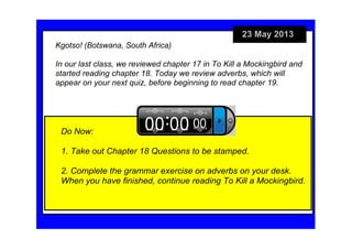 23 May 2013
Do Now:
1. Take out Chapter 18 Questions to be stamped.
2. Complete the grammar exercise on adverbs on your desk. 
When you have finished, continue reading To Kill a Mockingbird.
Kgotso! (Botswana, South Africa)                                             
In our last class, we reviewed chapter 17 in To Kill a Mockingbird and 
started reading chapter 18. Today we review adverbs, which will 
appear on your next quiz, before beginning to read chapter 19. 
 