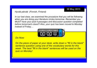 30 May 2013
Do Now:
On the piece of paper at your desk, write down a "fill in the blank" 
sentence question using one of the vocabulary words for this 
week. The best "fill in the blank" sentences will be used on the 
quiz on Monday!
Hyvää päivää  (Finnish, Finland)                                           
In our last class, we examined the procedure that you will be following 
when you are doing your literature circles tomorrow. Remember you 
MUST have your post it passages and discussion question completed 
before tomorrow's class!!! Also, your quiz has been moved to Monday 
instead of Friday....
 