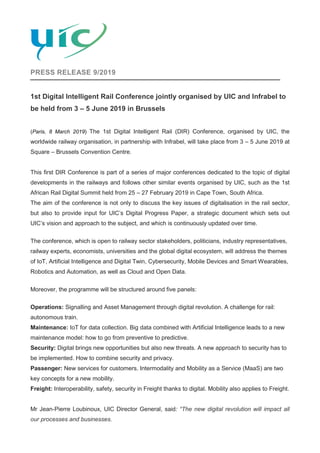 PRESS RELEASE 9/2019
1st Digital Intelligent Rail Conference jointly organised by UIC and Infrabel to
be held from 3 – 5 June 2019 in Brussels
(Paris, 8 March 2019) The 1st Digital Intelligent Rail (DIR) Conference, organised by UIC, the
worldwide railway organisation, in partnership with Infrabel, will take place from 3 – 5 June 2019 at
Square – Brussels Convention Centre.
This first DIR Conference is part of a series of major conferences dedicated to the topic of digital
developments in the railways and follows other similar events organised by UIC, such as the 1st
African Rail Digital Summit held from 25 – 27 February 2019 in Cape Town, South Africa.
The aim of the conference is not only to discuss the key issues of digitalisation in the rail sector,
but also to provide input for UIC’s Digital Progress Paper, a strategic document which sets out
UIC’s vision and approach to the subject, and which is continuously updated over time.
The conference, which is open to railway sector stakeholders, politicians, industry representatives,
railway experts, economists, universities and the global digital ecosystem, will address the themes
of IoT, Artificial Intelligence and Digital Twin, Cybersecurity, Mobile Devices and Smart Wearables,
Robotics and Automation, as well as Cloud and Open Data.
Moreover, the programme will be structured around five panels:
Operations: Signalling and Asset Management through digital revolution. A challenge for rail:
autonomous train.
Maintenance: IoT for data collection. Big data combined with Artificial Intelligence leads to a new
maintenance model: how to go from preventive to predictive.
Security: Digital brings new opportunities but also new threats. A new approach to security has to
be implemented. How to combine security and privacy.
Passenger: New services for customers. Intermodality and Mobility as a Service (MaaS) are two
key concepts for a new mobility.
Freight: Interoperability, safety, security in Freight thanks to digital. Mobility also applies to Freight.
Mr Jean-Pierre Loubinoux, UIC Director General, said: “The new digital revolution will impact all
our processes and businesses.
 