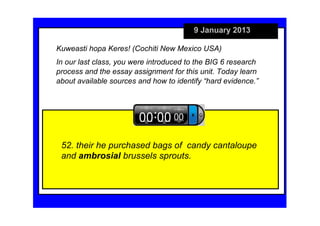 9 January 2013

Kuweasti hopa Keres! (Cochiti New Mexico USA)
In our last class, you were introduced to the BIG 6 research 
process and the essay assignment for this unit. Today learn 
about available sources and how to identify “hard evidence.”




 52. their he purchased bags of  candy cantaloupe 
 and ambrosial brussels sprouts.
 