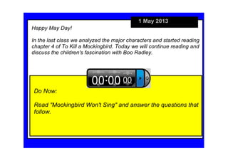 1 May 2013
Do Now:
Read "Mockingbird Won't Sing" and answer the questions that 
follow.
Happy May Day!
In the last class we analyzed the major characters and started reading 
chapter 4 of To Kill a Mockingbird. Today we will continue reading and 
discuss the children's fascination with Boo Radley.
 