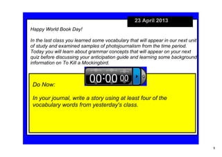 1
23 April 2013
Do Now:
In your journal, write a story using at least four of the 
vocabulary words from yesterday's class.
Happy World Book Day!
In the last class you learned some vocabulary that will appear in our next unit 
of study and examined samples of photojournalism from the time period. 
Today you will learn about grammar concepts that will appear on your next 
quiz before discussing your anticipation guide and learning some background 
information on To Kill a Mockingbird.
 