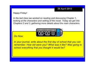 26 April 2013
Do Now:
In your journal, write about the first day of school that you can 
remember. How old were you? What was it like? Was going to 
school everything that you thought it would be?
Happy Friday!
In the last class we worked on reading and discussing Chapter 1, 
looking at the characters and setting of the novel. Today we get into 
Chapters 2 and 3, gathering more details about the main characters. 
 