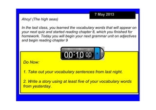 7 May 2013
Do Now:
1. Take out your vocabulary sentences from last night.
2. Write a story using at least five of your vocabulary words 
from yesterday.
Ahoy! (The high seas)
In the last class, you learned the vocabulary words that will appear on 
your next quiz and started reading chapter 8, which you finished for 
homework. Today you will begin your next grammar unit on adjectives 
and begin reading chapter 9
 