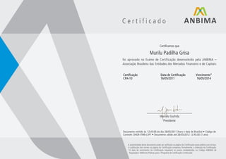 Certificado


                                       Certificamos que

                            Murilu Padilha Grisa
foi aprovado no Exame de Certificação desenvolvido pela ANBIMA –
Associação Brasileira das Entidades dos Mercados Financeiro e de Capitais:


Certificação                            Data de Certificação                   Vencimento*
CPA-10                                  16/05/2011                              16/05/2014




                         ____________________________
                                 Marcelo Giufrida
                                   Presidente


Documento emitido às 12:45:00 do dia 26/05/2011 (hora e data de Brasília) • Código de
Controle: D4G9-I7M6-L5P7 • Documento válido até 26/05/2012 12:45:00 (1 ano)


    A autenticidade deste documento pode ser veriﬁcada na página da Certiﬁcação www.anbima.com.br/cpa.
    A publicação dos nomes na página da Certiﬁcação comprova, formalmente, a obtenção da Certiﬁcação.
    *A data de vencimento da Certiﬁcação respeitará os prazos estabelecidos no Código ANBIMA de
     Regulação e Melhores Práticas para o Programa de Certiﬁcação Continuada.
 