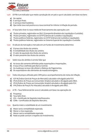 100 www.edgarabreu.com.br
EDGAR
ABREU
prof.cursos
prepara você para CERTIFICAÇÕES
1328	 O PIB é um indicador que mede a produção de um país e que é calculado com base nos bens
a)	 De capital.
b)	 E serviços finais.
c)	 E serviços intermediários.
d)	 Que terão taxa real positiva se a taxa nominal for inferior à inflação do período.
1329	 A Taxa Selic-Over é a taxa média de financiamento das operações com
a)	 Títulos privados, registrados na CBLC (Companhia Brasileira de Liquidação e Custódia).
b)	 Títulos privados, registrados na CETIP (Câmara de Custódia e Liquidação).
c)	 Títulos públicos federais, registrados na CETIP (Câmara de Custódia e Liquidação).
d)	 Títulos públicos federais, registrados no Sistema Especial de Liquidação e Custódia.
1330	 O cálculo da marcação a mercado em um fundo de investimento determina
a)	 O prazo dos títulos da carteira.
b)	 A rentabilidade dos títulos da carteira.
c)	 O valor de aquisição dos títulos da carteira.
d)	 O valor presente dos títulos da carteira.
1331	 Sobre taxa de câmbio é correto falar que
a)	 As taxas são somente definidas pelas exportações e importações.
b)	 A taxa é fixa e definida pelo Banco Central.
c)	 As mudanças na taxa não afetam o Balanço de Pagamentos.
d)	 Os exportadores são ofertantes de moeda estrangeira.
1332	 Índice de preços utilizado pelo CMN para o acompanhamento de metas de inflação
a)	 IGP-M (Índice Geral de Preços de Mercado) calculado e divulgado pela FGV.
b)	 IPCA (Índice de Preços ao Consumidor Amplo) calculado e divulgado pelo IBGE.
c)	 IPCA (Índice de Preços ao Consumidor Amplo) calculado e divulgado pela FGV.
d)	 IPA (Índice de Preços Por Atacado) calculado e divulgado pelo IBGE.
1333	 A TR – Taxa Referencial de Juros é calculada com base nas operações de
a)	Poupança.
b)	 Taxa Selic-Over.
c)	 CDI – Certificado de Depósito Interfinanceiro.
d)	 CDBs – Certificados de Depósito Bancário.
1334	 Quanto maior a volatilidade de um investimento
a)	 Maior será a rentabilidade esperada.
b)	 Menor o risco esperado.
c)	 Menor será a rentabilidade esperada.
d)	 Nada se pode concluir a respeito do investimento.
 