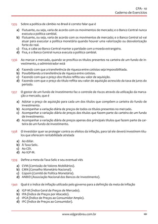 101www.edgarabreu.com.br
CPA - 10
Caderno de Exercícios
1335	 Sobre a política de câmbio no Brasil é correto falar que é
a)	 Flutuante, ou seja, varia de acordo com os movimentos de mercado; e o Banco Central nunca
executa a política cambial.
b)	 Flutuante, ou seja, varia de acordo com os movimentos de mercado; e o Banco Central só vai
atuar para executar a política monetária quando houver uma valorização ou desvalorização
forte do real.
c)	 Fixa, e cabe ao Banco Central manter a paridade com a moeda estrangeira.
d)	 Fixa, e o Banco Central nunca executa a política cambial.
1336	 Ao marcar a mercado, quando se precifica os títulos presentes na carteira de um fundo de in-
vestimento, o administrador está
a)	 Fazendo com que a transferência de riqueza entre cotistas seja impossibilitada.
b)	 Possibilitando a transferência de riqueza entre cotistas.
c)	 Fazendo com que o preço dos títulos reflita seu valor de aquisição.
d)	 Fazendo com que o preço do título reflita seu valor de aquisição acrescido da taxa de juros do
período.
1337	 O gestor de um fundo de investimento faz o controle de riscos através da utilização da marca-
ção a mercado, que é
a)	 Adotar o preço de aquisição para cada um dos títulos que compõem a carteira do fundo de
investimento.
b)	 Acompanhar a variação diária de preços de todos os títulos presentes no mercado.
c)	 Acompanhar a variação diária de preços dos títulos que fazem parte da carteira de um fundo
de investimento.
d)	 Acompanhar a variação diária de preços apenas dos principais títulos que fazem parte da car-
teira de um fundo de investimento.
1338	 O investidor quer se proteger contra os efeitos da inflação, para tal ele deverá investirem títu-
los que oferecem rentabilidade atrelada
a)	 Ao dólar.
b)	 À Taxa Selic.
c)	 Ao CDI.
d)	 Ao IGP-M.
1339	 Define a meta da Taxa Selic e seu eventual viés
a)	 CVM (Comissão de Valores Mobiliários).
b)	 CMN (Conselho Monetário Nacional).
c)	 Copom (Comitê de Política Monetária).
d)	 ANBID (Associação Nacional dos Bancos de Investimento).
1340	 Qual é o índice de inflação utilizado pelo governo para a definição da meta de inflação
a)	 IGP-M (Índice Geral de Preços de Mercado).
b)	 IPA (Índice de Preços por Atacado).
c)	 IPCA (Índice de Preços ao Consumidor Amplo).
d)	 IPC (Índice de Preços ao Consumidor).
 