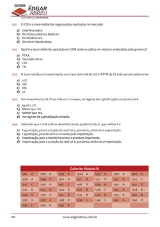 102 www.edgarabreu.com.br
EDGAR
ABREU
prof.cursos
prepara você para CERTIFICAÇÕES
1341	 O CDI é a taxa média das negociações realizadas no mercado
a)	Interfinanceiro.
b)	 De títulos públicos federais.
c)	 De debêntures.
d)	 De letras hipotecárias.
1342	 Qual é a taxa média de captação em CDB onde se aplica um redutor estipulado pelo governo?
a)	PTAX.
b)	 Taxa Selic-Over.
c)	CDI.
d)	TR.
1343	 A taxa real de um investimento com taxa nominal de 15% e IGP-M de 5% é de aproximadamente
a)	20%
b)	15%
c)	10%
d)	5%
1344	 Um investimento de 1% ao mês em 12 meses, no regime de capitalização composta será
a)	 Igual a 12%.
b)	 Maior que 12%
c)	 Menor que 12%.
d)	 Ao regime de capitalização simples.
1345	 Sabendo que o real está se desvalorizando, podemos dizer que melhora a:
a)	 Exportação, pois a cotação do real cai e, portanto, estimula a exportação.
b)	 Exportação, pois favorece a moeda para importação.
c)	 Importação, pois a moeda favorece o produto importado.
d)	 Importação, pois a cotação do real cai e, portanto, estimula a importação.
Gabarito Módulo III
1301 B 1302 B 1303 A 1304 A 1305 B 1306 D 1307 D
1308 A 1309 D 1310 A 1311 D 1312 D 1313 B 1314 C
1315 C 1316 A 1317 C 1318 D 1319 A 1320 A 1321 D
1322 D 1323 D 1324 D 1325 B 1326 C 1327 A 1328 B
1329 D 1330 D 1331 D 1332 B 1333 D 1334 A 1335 B
1336 A 1337 C 1338 D 1339 C 1340 C 1341 A 1342 D
1343 C 1344 B 1345 A
 