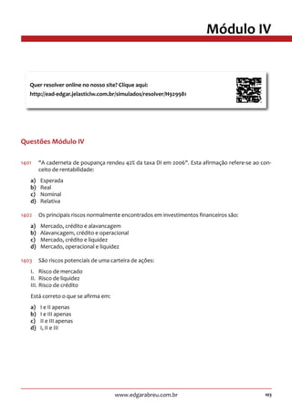 103www.edgarabreu.com.br
Módulo IV
Questões Módulo IV
1401	 A caderneta de poupança rendeu 42% da taxa DI em 2006. Esta afirmação refere-se ao con-
ceito de rentabilidade:
a)	Esperada
b)	Real
c)	Nominal
d)	Relativa
1402	 Os principais riscos normalmente encontrados em investimentos financeiros são:
a)	 Mercado, crédito e alavancagem
b)	 Alavancagem, crédito e operacional
c)	 Mercado, crédito e liquidez
d)	 Mercado, operacional e liquidez
1403	 São riscos potenciais de uma carteira de ações:
I.	 Risco de mercado
II.	 Risco de liquidez
III.	Risco de crédito
Está correto o que se afirma em:
a)	 I e II apenas
b)	 I e III apenas
c)	 II e III apenas
d)	 I, II e III
Quer resolver online no nosso site? Clique aqui:
http://ead-edgar.jelasticlw.com.br/simulados/resolver/H929981	
 