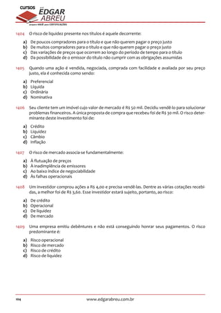 104 www.edgarabreu.com.br
EDGAR
ABREU
prof.cursos
prepara você para CERTIFICAÇÕES
1404	 O risco de liquidez presente nos títulos é aquele decorrente:
a)	 De poucos compradores para o título e que não querem pagar o preço justo
b)	 De muitos compradores para o título e que não querem pagar o preço justo
c)	 Das variações de preços que ocorrem ao longo do período de tempo para o título
d)	 Da possibilidade de o emissor do título não cumprir com as obrigações assumidas
1405	 Quando uma ação é vendida, negociada, comprada com facilidade e avaliada por seu preço
justo, ela é conhecida como sendo:
a)	Preferencial
b)	Líquida
c)	Ordinária
d)	Nominativa
1406	 Seu cliente tem um imóvel cujo valor de mercado é R$ 50 mil. Decidiu vendê-lo para solucionar
problemas financeiros. A única proposta de compra que recebeu foi de R$ 30 mil. O risco deter-
minante deste investimento foi de:
a)	Crédito
b)	Liquidez
c)	Câmbio
d)	Inflação
1407	 O risco de mercado associa-se fundamentalmente:
a)	 À flutuação de preços
b)	 À inadimplência de emissores
c)	 Ao baixo índice de negociabilidade
d)	 Às falhas operacionais
1408	 Um investidor comprou ações a R$ 4,00 e precisa vendê-las. Dentre as várias cotações recebi-
das, a melhor foi de R$ 3,60. Esse investidor estará sujeito, portanto, ao risco:
a)	 De crédito
b)	Operacional
c)	 De liquidez
d)	 De mercado
1409	 Uma empresa emitiu debêntures e não está conseguindo honrar seus pagamentos. O risco
predominante é:
a)	 Risco operacional
b)	 Risco de mercado
c)	 Risco de crédito
d)	 Risco de liquidez
 