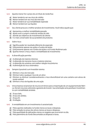 105www.edgarabreu.com.br
CPA - 10
Caderno de Exercícios
1410	 Quanto menor for o prazo de um título de renda fixa:
a)	 Maior tenderá a ser seu risco de crédito
b)	 Menor tenderá ser seu risco de mercado
c)	 Maior tenderá ser sua rentabilidade esperada
d)	 Menor tenderá ser sua liquidez
1411		 Seu cliente procura o melhor produto de investimento. Você indica aquele que:
a)	 Apresentou a melhor rentabilidade passada
b)	 Ajuda você a cumprir a meta de vendas do mês
c)	 Atende aos objetivos de investimento do cliente
d)	 É o mais conservador da sua prateleira de produtos
1412	 Sobre risco:
a)	 Significa poder ter resultado diferente do esperado
b)	 Está presente apenas nas ações e Fundos de Ações
c)	 Está presente apenas nos Fundos de Ações e no Fundo Multimercado
d)	 Quanto menor o risco, maior a rentabilidade do investimento
1413	 A diversificação permite:
a)	 A obtenção de maiores retornos
b)	 A obtenção de menores riscos e maiores retornos
c)	 A obtenção de carteiras com melhor relação risco/retorno
d)	 A eliminação do risco sistemático
1414	 Sempre é possível a um investidor atento:
a)	 Eliminar o risco de mercado
b)	 Eliminar todo e qualquer risco de um ativo
c)	 Eliminar ou diminuir consideravelmente o risco diversificável em uma carteira com ativos de
renda variável
d)	 Eliminar o risco de liquidez de uma ação
1415	 Uma empresa vai precisar do recurso em breve para a importação de um equipamentode fábri-
ca. Ela tem recursos sobrando e gostaria de investir. Sua orientação seria parafazer investimen-
to com rentabilidade atrelada
a)	 À taxa Selic.
b)	 À taxa de câmbio.
c)	 À taxa DI.
d)	 À inflação.
1416	 A rentabilidade em um investimento é caracterizada
a)	 Pelos aportes realizados no fundo menos as taxas e despesas.
b)	 Pela variação no preço dos ativos menos as taxas e despesas.
c)	 Pela quantidade de aplicações menos os resgates que ocorrerem no dia.
d)	 Pelo patrimônio do fundo descontadas as despesas e taxas.
 