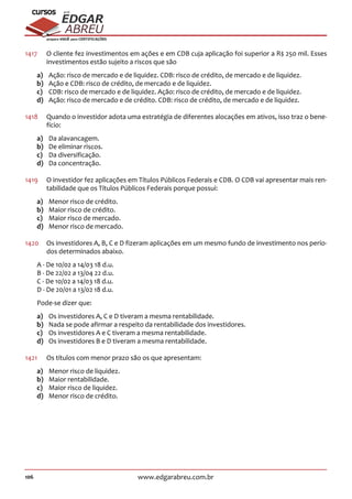 106 www.edgarabreu.com.br
EDGAR
ABREU
prof.cursos
prepara você para CERTIFICAÇÕES
1417	 O cliente fez investimentos em ações e em CDB cuja aplicação foi superior a R$ 250 mil. Esses
investimentos estão sujeito a riscos que são
a)	 Ação: risco de mercado e de liquidez. CDB: risco de crédito, de mercado e de liquidez.
b)	 Ação e CDB: risco de crédito, de mercado e de liquidez.
c)	 CDB: risco de mercado e de liquidez. Ação: risco de crédito, de mercado e de liquidez.
d)	 Ação: risco de mercado e de crédito. CDB: risco de crédito, de mercado e de liquidez.
1418	 Quando o investidor adota uma estratégia de diferentes alocações em ativos, isso traz o bene-
fício:
a)	 Da alavancagem.
b)	 De eliminar riscos.
c)	 Da diversificação.
d)	 Da concentração.
1419	 O investidor fez aplicações em Títulos Públicos Federais e CDB. O CDB vai apresentar mais ren-
tabilidade que os Títulos Públicos Federais porque possui:
a)	 Menor risco de crédito.
b)	 Maior risco de crédito.
c)	 Maior risco de mercado.
d)	 Menor risco de mercado.
1420	 Os investidores A, B, C e D fizeram aplicações em um mesmo fundo de investimento nos perío-
dos determinados abaixo.
A - De 10/02 a 14/03 18 d.u.
B - De 22/02 a 13/04 22 d.u.
C - De 10/02 a 14/03 18 d.u.
D - De 20/01 a 13/02 18 d.u.
Pode-se dizer que:
a)	 Os investidores A, C e D tiveram a mesma rentabilidade.
b)	 Nada se pode afirmar a respeito da rentabilidade dos investidores.
c)	 Os investidores A e C tiveram a mesma rentabilidade.
d)	 Os investidores B e D tiveram a mesma rentabilidade.
1421	 Os títulos com menor prazo são os que apresentam:
a)	 Menor risco de liquidez.
b)	 Maior rentabilidade.
c)	 Maior risco de liquidez.
d)	 Menor risco de crédito.
 
