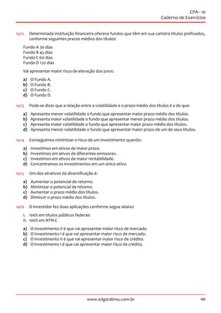 107www.edgarabreu.com.br
CPA - 10
Caderno de Exercícios
1422	 Determinada instituição financeira oferece fundos que têm em sua carteira títulos prefixados,
conforme seguintes prazos médios dos títulos:
Fundo A 30 dias
Fundo B 45 dias
Fundo C 60 dias
Fundo D 120 dias
Vai apresentar maior risco de elevação dos juros:
a)	 O Fundo A.
b)	 O Fundo B.
c)	 O Fundo C.
d)	 O Fundo D.
1423	 Pode-se dizer que a relação entre a volatilidade e o prazo médio dos títulos é a de que:
a)	 Apresenta menor volatilidade o fundo que apresentar maior prazo médio dos títulos.
b)	 Apresenta maior volatilidade o fundo que apresentar menor prazo médio dos títulos.
c)	 Apresenta maior volatilidade o fundo que apresentar maior prazo médio dos títulos.
d)	 Apresenta menor volatilidade o fundo que apresentar maior prazo de um de seus títulos.
1424	 Conseguimos minimizar o risco de um investimento quando:
a)	 Investimos em ativos de maior prazo.
b)	 Investimos em ativos de diferentes emissores.
c)	 Investimos em ativos de maior rentabilidade.
d)	 Concentramos os investimentos em um único ativo.
1425	 Um dos atrativos da diversificação é:
a)	 Aumentar o potencial de retorno.
b)	 Minimizar o potencial de retorno.
c)	 Aumentar o prazo médio dos títulos.
d)	 Diminuir o prazo médio dos títulos.
1426	 O investidor fez duas aplicações conforme segue abaixo
I.	 100% em títulos públicos federais
II.	 100% em NTN-C
a)	 O investimento II é que vai apresentar maior risco de mercado.
b)	 O investimento I é que vai apresentar maior risco de mercado.
c)	 O investimento II é que vai apresentar maior risco de crédito.
d)	 O investimento I é que vai apresentar maior risco de crédito.
 