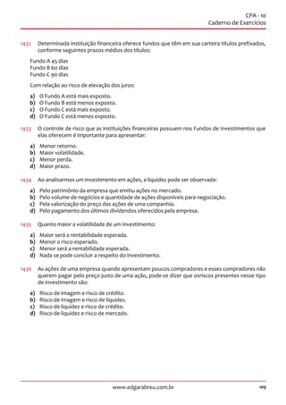 109www.edgarabreu.com.br
CPA - 10
Caderno de Exercícios
1432	 Determinada instituição financeira oferece fundos que têm em sua carteira títulos prefixados,
conforme seguintes prazos médios dos títulos:
Fundo A 45 dias
Fundo B 60 dias
Fundo C 90 dias
Com relação ao risco de elevação dos juros:
a)	 O Fundo A está mais exposto.
b)	 O Fundo B está menos exposto.
c)	 O Fundo C está mais exposto.
d)	 O Fundo C está menos exposto.
1433	 O controle de risco que as instituições financeiras possuem nos Fundos de Investimentos que
elas oferecem é importante para apresentar:
a)	 Menor retorno.
b)	 Maior volatilidade.
c)	 Menor perda.
d)	 Maior prazo.
1434	 Ao analisarmos um investimento em ações, a liquidez pode ser observada:
a)	 Pelo patrimônio da empresa que emitiu ações no mercado.
b)	 Pelo volume de negócios e quantidade de ações disponíveis para negociação.
c)	 Pela valorização do preço das ações de uma companhia.
d)	 Pelo pagamento dos últimos dividendos oferecidos pela empresa.
1435	 Quanto maior a volatilidade de um investimento:
a)	 Maior será a rentabilidade esperada.
b)	 Menor o risco esperado.
c)	 Menor será a rentabilidade esperada.
d)	 Nada se pode concluir a respeito do investimento.
1436	 As ações de uma empresa quando apresentam poucos compradores e esses compradores não
querem pagar pelo preço justo de uma ação, pode-se dizer que osriscos presentes nesse tipo
de investimento são:
a)	 Risco de imagem e risco de crédito.
b)	 Risco de imagem e risco de liquidez.
c)	 Risco de liquidez e risco de crédito.
d)	 Risco de liquidez e risco de mercado.
 