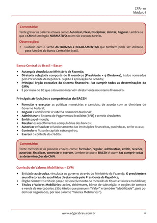 11
CPA - 10
Módulo I
www.edgarabreu.com.br
Comentário:
Tente gravar as palavras chaves como: Autorizar, Fixar, Disciplinar, Limitar, Regular. Lembre-se
que o CMN é um órgão NORMATIVO assim não executa tarefas.
Observações:
•• Cuidado com o verbo AUTORIZAR e REGULAMENTAR que também pode ser utilizado
para funções do Banco Central do Brasil.
Banco Central do Brasil – Bacen
•• Autarquia vinculada ao Ministério da Fazenda;
•• Diretoria colegiada composta de 8 membros (Presidente + 9 Diretores), todos nomeados
pelo Presidente da República. Sujeito à aprovação no Senado;
•• Principal órgão executivo do sistema financeiro. Faz cumprir todas as determinações do
CMN;
•• É por meio do BC que o Governo intervém diretamente no sistema financeiro.
Principais atribuições e competências do BACEN
•• Formular e executar as políticas monetárias e cambiais, de acordo com as diretrizes do
Governo Federal;
•• Regular e administrar o Sistema Financeiro Nacional;
•• Administrar o Sistema de Pagamentos Brasileiro (SPB) e o meio circulante;
•• Emitir papel-moeda;
•• Receber os recolhimentos compulsórios dos bancos;
•• Autorizar e fiscalizar o funcionamento das instituições financeiras, punindo-as, se for o caso;
•• Controlar o fluxo de capitais estrangeiros;
•• Exercer o controle do crédito.
Comentário:
Tente memorizar as palavras chaves como: formular, regular, administrar, emitir, receber,
autorizar, fiscalizar, controlar e exercer. Lembre-se que o BACEN é quem faz cumprir todas
as determinações do CMN.
Comissão de Valores Mobiliários – CVM
•• Entidade autárquica, vinculada ao governo através do Ministério da Fazenda. O presidente e
seus diretores são escolhidos diretamente pelo Presidente da República;
•• Órgão normativo voltado para o desenvolvimento do mercado de títulos e valores mobiliários;
•• Títulos e Valores Mobiliários: ações, debêntures, bônus de subscrição, e opções de compra
e venda de mercadorias. (São títulos que possuem “Valor” e também “Mobilidade”, pois po-
dem ser negociados, por isso o nome “Valores Mobiliários”).
 