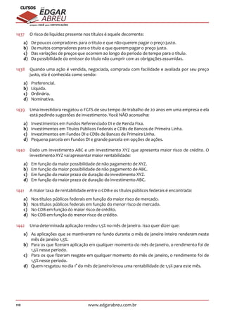 110 www.edgarabreu.com.br
EDGAR
ABREU
prof.cursos
prepara você para CERTIFICAÇÕES
1437	 O risco de liquidez presente nos títulos é aquele decorrente:
a)	 De poucos compradores para o título e que não querem pagar o preço justo.
b)	 De muitos compradores para o título e que querem pagar o preço justo.
c)	 Das variações de preços que ocorrem ao longo do período de tempo para o título.
d)	 Da possibilidade do emissor do título não cumprir com as obrigações assumidas.
1438	 Quando uma ação é vendida, negociada, comprada com facilidade e avaliada por seu preço
justo, ela é conhecida como sendo:
a)	Preferencial.
b)	Líquida.
c)	Ordinária.
d)	Nominativa.
1439	 Uma investidora resgatou o FGTS de seu tempo de trabalho de 20 anos em uma empresa e ela
está pedindo sugestões de investimento. Você NÃO aconselha:
a)	 Investimentos em Fundos Referenciado DI e de Renda Fixa.
b)	 Investimentos em Títulos Públicos Federais e CDBs de Bancos de Primeira Linha.
c)	 Investimentos em Fundos DI e CDBs de Bancos de Primeira Linha.
d)	 Pequena parcela em Fundos DI e grande parcela em opções de ações.
1440	 Dado um investimento ABC e um investimento XYZ que apresenta maior risco de crédito. O
investimento XYZ vai apresentar maior rentabilidade:
a)	 Em função da maior possibilidade de não pagamento de XYZ.
b)	 Em função da maior possibilidade de não pagamento de ABC.
c)	 Em função do maior prazo de duração do investimento XYZ.
d)	 Em função do maior prazo de duração do investimento ABC.
1441	 A maior taxa de rentabilidade entre o CDB e os títulos públicos federais é encontrada:
a)	 Nos títulos públicos federais em função do maior risco de mercado.
b)	 Nos títulos públicos federais em função do menor risco de mercado.
c)	 No CDB em função do maior risco de crédito.
d)	 No CDB em função do menor risco de crédito.
1442	 Uma determinada aplicação rendeu 1,5% no mês de janeiro. Isso quer dizer que:
a)	 As aplicações que se mantiveram no fundo durante o mês de janeiro inteiro renderam neste
mês de janeiro 1,5%.
b)	 Para os que fizeram aplicação em qualquer momento do mês de janeiro, o rendimento foi de
1,5% nesse período.
c)	 Para os que fizeram resgate em qualquer momento do mês de janeiro, o rendimento foi de
1,5% nesse período.
d)	 Quem resgatou no dia 1° do mês de janeiro levou uma rentabilidade de 1,5% para este mês.
 