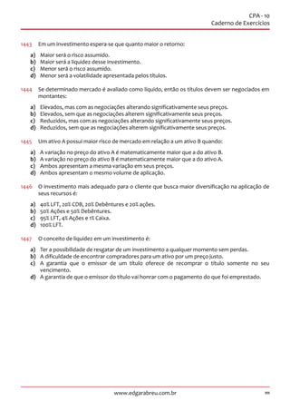 111www.edgarabreu.com.br
CPA - 10
Caderno de Exercícios
1443	 Em um investimento espera-se que quanto maior o retorno:
a)	 Maior será o risco assumido.
b)	 Maior será a liquidez desse investimento.
c)	 Menor será o risco assumido.
d)	 Menor será a volatilidade apresentada pelos títulos.
1444	 Se determinado mercado é avaliado como líquido, então os títulos devem ser negociados em
montantes:
a)	 Elevados, mas com as negociações alterando significativamente seus preços.
b)	 Elevados, sem que as negociações alterem significativamente seus preços.
c)	 Reduzidos, mas com as negociações alterando significativamente seus preços.
d)	 Reduzidos, sem que as negociações alterem significativamente seus preços.
1445	 Um ativo A possui maior risco de mercado em relação a um ativo B quando:
a)	 A variação no preço do ativo A é matematicamente maior que a do ativo B.
b)	 A variação no preço do ativo B é matematicamente maior que a do ativo A.
c)	 Ambos apresentam a mesma variação em seus preços.
d)	 Ambos apresentam o mesmo volume de aplicação.
1446	 O investimento mais adequado para o cliente que busca maior diversificação na aplicação de
seus recursos é:
a)	 40% LFT, 20% CDB, 20% Debêntures e 20% ações.
b)	 50% Ações e 50% Debêntures.
c)	 95% LFT, 4% Ações e 1% Caixa.
d)	 100% LFT.
1447	 O conceito de liquidez em um investimento é:
a)	 Ter a possibilidade de resgatar de um investimento a qualquer momento sem perdas.
b)	 A dificuldade de encontrar compradores para um ativo por um preço justo.
c)	 A garantia que o emissor de um título oferece de recomprar o título somente no seu
vencimento.
d)	 A garantia de que o emissor do título vai honrar com o pagamento do que foi emprestado.
 