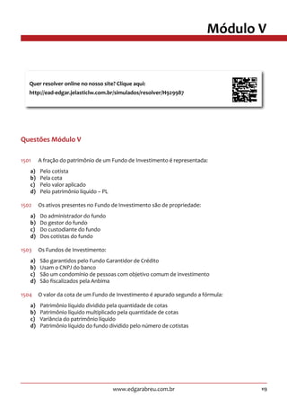 113www.edgarabreu.com.br
Módulo V
Questões Módulo V
1501	 A fração do patrimônio de um Fundo de Investimento é representada:
a)	 Pelo cotista
b)	 Pela cota
c)	 Pelo valor aplicado
d)	 Pelo patrimônio líquido – PL
1502	 Os ativos presentes no Fundo de Investimento são de propriedade:
a)	 Do administrador do fundo
b)	 Do gestor do fundo
c)	 Do custodiante do fundo
d)	 Dos cotistas do fundo
1503	 Os Fundos de Investimento:
a)	 São garantidos pelo Fundo Garantidor de Crédito
b)	 Usam o CNPJ do banco
c)	 São um condomínio de pessoas com objetivo comum de investimento
d)	 São fiscalizados pela Anbima
1504	 O valor da cota de um Fundo de Investimento é apurado segundo a fórmula:
a)	 Patrimônio líquido dividido pela quantidade de cotas
b)	 Patrimônio líquido multiplicado pela quantidade de cotas
c)	 Variância do patrimônio líquido
d)	 Patrimônio líquido do fundo dividido pelo número de cotistas
Quer resolver online no nosso site? Clique aqui:
http://ead-edgar.jelasticlw.com.br/simulados/resolver/H929987	
 