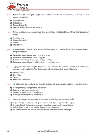 114 www.edgarabreu.com.br
EDGAR
ABREU
prof.cursos
prepara você para CERTIFICAÇÕES
1505	 Documento de confecção obrigatório a todos os fundos de investimento, com exceção dos
fundos exclusivos:
a)	Regulamento
b)	Prospecto
c)	 Termo de adesão
d)	 Extrato mensal enviado aos cotistas
1506	 Dentre os documentos abaixo, qual deles permite ao investidor tomar ciência dos riscos de um
fundo?
a)	Regulamento
b)	 Termo de adesão
c)	Lâmina
d)	Prospecto
1507	 O procedimento de marcação a mercado dos ativos da carteira dos Fundos de Investimento
tem por objetivo:
a)	 Beneficiar o cotista que aplica novos recursos
b)	 Beneficiar o cotista que solicita resgate
c)	 Evitar transferência de riqueza entre os cotistas
d)	 Evitar que o administrador obtenha lucro com os recursos
1508	 Segregação da administração de recursos de terceiros das demais atividades da instituição,
que ocorre para evitar conflito de interesses. Essa separação é conhecida como:
a)	 Chinese Wall
b)	Day-Trade
c)	 Swap
d)	 Marcação a Mercado
1509	 Em relação ao seu benchmark, é característica de um fundo ativo e passivo, respectivamente:
a)	 Acompanhar e acompanhar o benchmark
b)	 Superar e superar o benchmark
c)	 Superar e acompanhar o benchmark
d)	 Acompanhar e superar o benchmark
1510	 É característica de um fundo com regime de condomínio aberto alavancado:
a)	 A garantia de que o fundo não pode perder mais do que o patrimônio líquido
b)	 A possibilidade de apresentar perdas superiores ao seu patrimônio líquido
c)	 O fato de ter retorno em função do menor risco assumido
d)	 Os investimentos em derivativos, somente como instrumento de hedge
 