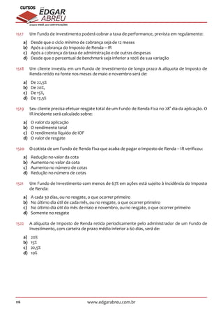 116 www.edgarabreu.com.br
EDGAR
ABREU
prof.cursos
prepara você para CERTIFICAÇÕES
1517	 Um Fundo de Investimento poderá cobrar a taxa de performance, prevista em regulamento:
a)	 Desde que o ciclo mínimo de cobrança seja de 12 meses
b)	 Após a cobrança do Imposto de Renda – IR
c)	 Após a cobrança da taxa de administração e de outras despesas
d)	 Desde que o percentual de benchmark seja inferior a 100% de sua variação
1518	 Um cliente investiu em um Fundo de Investimento de longo prazo A alíquota de imposto de
Renda retido na fonte nos meses de maio e novembro será de:
a)	 De 22,5%
b)	 De 20%,
c)	 De 15%,
d)	 De 17,5%
1519	 Seu cliente precisa efetuar resgate total de um Fundo de Renda Fixa no 28° dia da aplicação. O
IR incidente será calculado sobre:
a)	 O valor da aplicação
b)	 O rendimento total
c)	 O rendimento líquido de IOF
d)	 O valor de resgate
1520	 O cotista de um Fundo de Renda Fixa que acaba de pagar o Imposto de Renda – IR verificou:
a)	 Redução no valor da cota
b)	 Aumento no valor da cota
c)	 Aumento no número de cotas
d)	 Redução no número de cotas
1521		Um Fundo de Investimento com menos de 67% em ações está sujeito à incidência do Imposto
de Renda:
a)	 A cada 30 dias, ou no resgate, o que ocorrer primeiro
b)	 No último dia útil de cada mês, ou no resgate, o que ocorrer primeiro
c)	 No último dia útil do mês de maio e novembro, ou no resgate, o que ocorrer primeiro
d)	 Somente no resgate
1522	 A alíquota de Imposto de Renda retida periodicamente pelo administrador de um Fundo de
Investimento, com carteira de prazo médio inferior a 60 dias, será de:
a)	20%
b)	15%
c)	22,5%
d)	10%
 