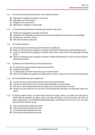 117www.edgarabreu.com.br
CPA - 10
Caderno de Exercícios
1523	 Um Fundo de Investimento aberto, sem carência, admite:
a)	 Aplicações e resgates a qualquer momento
b)	 Aplicações com vencimento
c)	 Resgates com vencimento
d)	 Aplicações e resgates a cada 90 dias
1524	 Os Fundos de Investimento fechados são aqueles cujas cotas:
a)	 Podem ser resgatadas a qualquer momento
b)	 Só podem ser resgatadas ao término do prazo de duração do fundo ou em sua liquidação
c)	 Pertencem a um único cotista
d)	 Não são marcadas a mercado
1525	 Um fundo exclusivo:
a)	 Somente pode ser oferecido para investidores qualificados
b)	 Pode ser oferecido para qualquer investidor que tenha investimentos a partir de R$ 300 mil
c)	 Pode ser oferecido para qualquer investidor que tenha o valor mínimo de aplicação inicial do
fundo
d)	 Pode ser oferecido para qualquer investidor independentemente do valor mínimo de aplica-
ção inicial do fundo
1526	 A política de investimento de um fundo descreve:
a)	 Os ativos que o gestor pode comprar para o fundo
b)	 O objetivo do fundo
c)	 A composição da carteira dos ativos que o fundo investe
d)	 Qual e a estratégia que o gestor vai adotar para o fundo, ou seja, se é um fundo ativo ou passivo
1527	 Um Fundo Multimercado é aquele que:
a)	 Investe 25% do seu patrimônio líquido no mercado internacional
b)	 Investe em vários fatores de risco sem particularidade na concentração
c)	 Tem que investir obrigatoriamente em ações, para uma parcela dos recursos
d)	 Investe em vários fatores de risco com concentração das alocações nos mercados mais arris-
cados
1528	 O cliente poderá aplicar um percentual mínimo em ações, bônus ou recibos de subscrição e
certificados de deposito de ações, cotas de Fundos de Ações e cotas dos fundos de índice de
ações negociadas, e em BrazilianDepositaryReceipts classificados como nível II e III. Esse per-
centual mínimo deverá ser de:
a)	 100% do patrimônio líquido do fundo
b)	 80% do patrimônio líquido do fundo
c)	 51% do patrimônio líquido do fundo
d)	 67% do patrimônio líquido do fundo
 