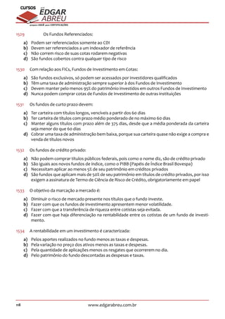 118 www.edgarabreu.com.br
EDGAR
ABREU
prof.cursos
prepara você para CERTIFICAÇÕES
1529	 	 Os Fundos Referenciados:
a)	 Podem ser referenciados somente ao CDI
b)	 Devem ser referenciados a um indexador de referência
c)	 Não correm risco de suas cotas rodarem negativas
d)	 São fundos cobertos contra qualquer tipo de risco
1530	 Com relação aos FICs, Fundos de Investimento em Cotas:
a)	 São fundos exclusivos, só podem ser acessados por investidores qualificados
b)	 Têm uma taxa de administração sempre superior à dos Fundos de Investimento
c)	 Devem manter pelo menos 95% do patrimônio investidos em outros Fundos de Investimento
d)	 Nunca podem comprar cotas de Fundos de Investimento de outras instituições
1531	 Os fundos de curto prazo devem:
a)	 Ter carteira com títulos longos, vencíveis a partir dos 60 dias
b)	 Ter carteira de títulos com prazo médio ponderado de no máximo 60 dias
c)	 Manter alguns títulos com prazo além de 375 dias, desde que a média ponderada da carteira
seja menor do que 60 dias
d)	 Cobrar uma taxa de administração bem baixa, porque sua carteira quase não exige a compra e
venda de títulos novos
1532	 Os fundos de crédito privado:
a)	 Não podem comprar títulos públicos federais, pois como o nome diz, são de crédito privado
b)	 São iguais aos novos fundos de índice, como o PIBB (Papéis de Índice Brasil Bovespa)
c)	 Necessitam aplicar ao menos 5% de seu patrimônio em créditos privados
d)	 São fundos que aplicam mais de 50% de seu patrimônio em títulos de crédito privados, por isso
exigem a assinatura de Termo de Ciência de Risco de Crédito, obrigatoriamente em papel
1533	 O objetivo da marcação a mercado é:
a)	 Diminuir o risco de mercado presente nos títulos que o fundo investe.
b)	 Fazer com que os fundos de investimento apresentem menor volatilidade.
c)	 Fazer com que a transferência de riqueza entre cotistas seja evitada.
d)	 Fazer com que haja diferenciação na rentabilidade entre os cotistas de um fundo de investi-
mento.
1534	 A rentabilidade em um investimento é caracterizada:
a)	 Pelos aportes realizados no fundo menos as taxas e despesas.
b)	 Pela variação no preço dos ativos menos as taxas e despesas.
c)	 Pela quantidade de aplicações menos os resgates que ocorrerem no dia.
d)	 Pelo patrimônio do fundo descontadas as despesas e taxas.
 