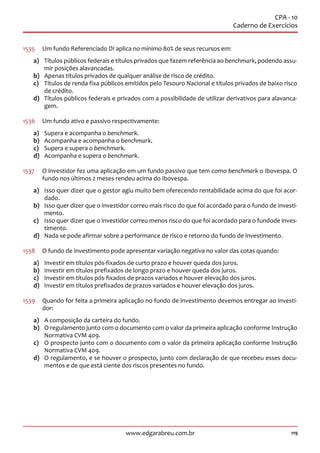 119www.edgarabreu.com.br
CPA - 10
Caderno de Exercícios
1535	 Um fundo Referenciado DI aplica no mínimo 80% de seus recursos em:
a)	 Títulos públicos federais e títulos privados que fazem referência ao benchmark, podendo assu-
mir posições alavancadas.
b)	 Apenas títulos privados de qualquer análise de risco de crédito.
c)	 Títulos de renda fixa públicos emitidos pelo Tesouro Nacional e títulos privados de baixo risco
de crédito.
d)	 Títulos públicos federais e privados com a possibilidade de utilizar derivativos para alavanca-
gem.
1536	 Um fundo ativo e passivo respectivamente:
a)	 Supera e acompanha o benchmark.
b)	 Acompanha e acompanha o benchmark.
c)	 Supera e supera o benchmark.
d)	 Acompanha e supera o benchmark.
1537	 O investidor fez uma aplicação em um fundo passivo que tem como benchmark o Ibovespa. O
fundo nos últimos 2 meses rendeu acima do Ibovespa.
a)	 Isso quer dizer que o gestor agiu muito bem oferecendo rentabilidade acima do que foi acor-
dado.
b)	 Isso quer dizer que o investidor correu mais risco do que foi acordado para o fundo de investi-
mento.
c)	 Isso quer dizer que o investidor correu menos risco do que foi acordado para o fundode inves-
timento.
d)	 Nada se pode afirmar sobre a performance de risco e retorno do fundo de investimento.
1538	 O fundo de investimento pode apresentar variação negativa no valor das cotas quando:
a)	 Investir em títulos pós-fixados de curto prazo e houver queda dos juros.
b)	 Investir em títulos prefixados de longo prazo e houver queda dos juros.
c)	 Investir em títulos pós-fixados de prazos variados e houver elevação dos juros.
d)	 Investir em títulos prefixados de prazos variados e houver elevação dos juros.
1539	 Quando for feita a primeira aplicação no fundo de investimento devemos entregar ao investi-
dor:
a)	 A composição da carteira do fundo.
b)	 O regulamento junto com o documento com o valor da primeira aplicação conforme Instrução
Normativa CVM 409.
c)	 O prospecto junto com o documento com o valor da primeira aplicação conforme Instrução
Normativa CVM 409.
d)	 O regulamento, e se houver o prospecto, junto com declaração de que recebeu esses docu-
mentos e de que está ciente dos riscos presentes no fundo.
 