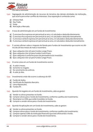 120 www.edgarabreu.com.br
EDGAR
ABREU
prof.cursos
prepara você para CERTIFICAÇÕES
1540	 Segregação da administração de recursos de terceiros das demais atividades da instituição,
que ocorre para evitar conflito de interesses. Essa separação é conhecida como:
a)	 Chinese Wall.
b)	Day-Trade.
c)	 Swap.
d)	 Marcação a Mercado.
1541	 A taxa de administração em um fundo de investimento:
a)	 É uma taxa fixa expressa em percentual ao ano, e é calculada e deduzida diariamente.
b)	 É uma taxa fixa expressa em percentual ao ano, e é calculada e deduzida mensalmente.
c)	 É uma taxa variável expressa em percentual ao ano, e é calculada e deduzida diariamente.
d)	 É uma taxa variável expressa em percentual ao ano, e é calculada e deduzida mensalmente.
1542	 É correto afirmar sobre o Imposto de Renda para Fundos de Investimento que ocorre no últi-
mo dia útil dos meses de maio e novembro:
a)	 Que a alíquota é de 20% para Fundos Longo Prazo.
b)	 Que a alíquota é de 15% para Fundos Curto Prazo.
c)	 Que a alíquota é conforme prazo de permanência do investidor.
d)	 Que a alíquota é de 15% para Fundos Longo Prazo.
1543	 O come-cotas em um fundo de investimento ocorre:
a)	 A cada 6 meses.
b)	 Somente no resgate.
c)	 No vencimento da carência.
d)	 A cada 30 dias.
1544	 Investimento onde não ocorre a cobrança do IOF:
a)	 Fundo de Ações.
b)	 Certificado de Depósito Bancário.
c)	 Letra Hipotecária.
d)	 Fundos RF.
1545	 Quando há resgates em um fundo de investimento, cabe ao gestor:
a)	 Vender os ativos presentes no fundo.
b)	 Comprar ativos para o fundo de investimento, conforme a política de investimento.
c)	 Recomprar os CDBs que estão investidos no fundo.
d)	 Comprar e vender ativos para o fundo de investimento.
1546	 Quando há aplicações em um fundo de investimento, cabe ao gestor:
a)	 Vender os ativos presentes no fundo.
b)	 Comprar ativos para o fundo de investimento, conforme a política de investimento.
c)	 Comprar apenas CDBs da instituição financeira que está oferecendo o fundo.
d)	 Comprar e vender ativos para o fundo de investimento.
 