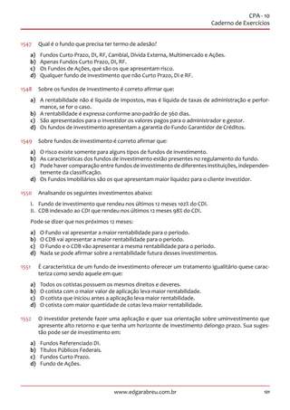 121www.edgarabreu.com.br
CPA - 10
Caderno de Exercícios
1547	 Qual é o fundo que precisa ter termo de adesão?
a)	 Fundos Curto Prazo, DI, RF, Cambial, Dívida Externa, Multimercado e Ações.
b)	 Apenas Fundos Curto Prazo, DI, RF.
c)	 Os Fundos de Ações, que são os que apresentam risco.
d)	 Qualquer fundo de investimento que não Curto Prazo, DI e RF.
1548	 Sobre os fundos de investimento é correto afirmar que:
a)	 A rentabilidade não é líquida de impostos, mas é líquida de taxas de administração e perfor-
mance, se for o caso.
b)	 A rentabilidade é expressa conforme ano-padrão de 360 dias.
c)	 São apresentados para o investidor os valores pagos para o administrador e gestor.
d)	 Os fundos de investimento apresentam a garantia do Fundo Garantidor de Créditos.
1549	 Sobre fundos de investimento é correto afirmar que:
a)	 O risco existe somente para alguns tipos de fundos de investimento.
b)	 As características dos fundos de investimento estão presentes no regulamento do fundo.
c)	 Pode haver comparação entre fundos de investimento de diferentes instituições, independen-
temente da classificação.
d)	 Os Fundos Imobiliários são os que apresentam maior liquidez para o cliente investidor.
1550	 Analisando os seguintes investimentos abaixo:
I.	 Fundo de investimento que rendeu nos últimos 12 meses 102% do CDI.
II.	 CDB indexado ao CDI que rendeu nos últimos 12 meses 98% do CDI.
Pode-se dizer que nos próximos 12 meses:
a)	 O Fundo vai apresentar a maior rentabilidade para o período.
b)	 O CDB vai apresentar a maior rentabilidade para o período.
c)	 O Fundo e o CDB vão apresentar a mesma rentabilidade para o período.
d)	 Nada se pode afirmar sobre a rentabilidade futura desses investimentos.
1551	 É característica de um fundo de investimento oferecer um tratamento igualitário quese carac-
teriza como sendo aquele em que:
a)	 Todos os cotistas possuem os mesmos direitos e deveres.
b)	 O cotista com o maior valor de aplicação leva maior rentabilidade.
c)	 O cotista que iniciou antes a aplicação leva maior rentabilidade.
d)	 O cotista com maior quantidade de cotas leva maior rentabilidade.
1552	 O investidor pretende fazer uma aplicação e quer sua orientação sobre uminvestimento que
apresente alto retorno e que tenha um horizonte de investimento delongo prazo. Sua suges-
tão pode ser de investimento em:
a)	 Fundos Referenciado DI.
b)	 Títulos Públicos Federais.
c)	 Fundos Curto Prazo.
d)	 Fundo de Ações.
 