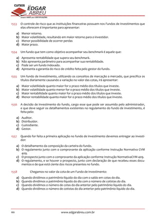122 www.edgarabreu.com.br
EDGAR
ABREU
prof.cursos
prepara você para CERTIFICAÇÕES
1553	 O controle de risco que as instituições financeiras possuem nos Fundos de Investimentos que
elas oferecem é importante para apresentar:
a)	 Menor retorno.
b)	 Maior volatilidade, resultando em maior retorno para o investidor.
c)	 Menor possibilidade de ocorrer perdas
d)	 Maior prazo.
1554	 Um fundo que tem como objetivo acompanhar seu benchmark é aquele que:
a)	 Apresenta rentabilidade que supera seu benchmark.
b)	 Não apresenta parâmetro para acompanhar sua rentabilidade.
c)	 Pode ser um fundo indexado.
d)	 Apresenta a garantia do risco de crédito feita pelo gestor do fundo.
1555	 Um fundo de investimento, utilizando os conceitos de marcação a mercado, que precifica os
títulos diariamente causando a variação no valor das cotas, irá apresentar:
a)	 Maior volatilidade quanto maior for o prazo médio dos títulos que investe.
b)	 Maior volatilidade quanto menor for o prazo médio dos títulos que investe.
c)	 Maior rentabilidade quanto maior for o prazo médio dos títulos que investe.
d)	 Menor rentabilidade quanto maior for o prazo médio dos títulos que investe.
1556	 A decisão de investimento do fundo, cargo esse que pode ser assumido pelo administrador,
e que deve seguir os detalhamentos existentes no regulamento do fundo de investimento, é
feita pelo:
a)	Auditor.
b)	Distribuidor.
c)	Custodiante.
d)	Gestor.
1557	 Quando for feita a primeira aplicação no fundo de investimento devemos entregar ao investi-
dor:
a)	 O detalhamento da composição da carteira do fundo.
b)	 O regulamento junto com o comprovante da aplicação conforme Instrução Normativa CVM
409.
c)	 O prospecto junto com o comprovante da aplicação conforme Instrução NormativaCVM 409.
d)	 O regulamento, e se houver o prospecto, junto com declaração de que recebeu esses docu-
mentos e de que está ciente dos riscos presentes no fundo.
1558	 	 Chegamos no valor da cota de um Fundo de Investimento:
a)	 Quando dividimos o patrimônio líquido do dia com o saldo em cotas do dia.
b)	 Quando dividimos o patrimônio líquido do dia com o número de cotistas do dia.
c)	 Quando dividimos o número de cotas do dia anterior pelo patrimônio líquido do dia.
d)	 Quando dividimos o número de cotistas do dia anterior pelo patrimônio líquido do dia.
 