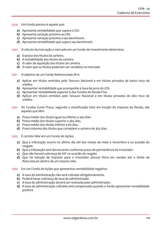 123www.edgarabreu.com.br
CPA - 10
Caderno de Exercícios
1559	 Um fundo passivo é aquele que:
a)	 Apresenta rentabilidade que supera o CDI.
b)	 Apresenta variação próxima ao CDI.
c)	 Apresenta variação próxima a seu benchmark.
d)	 Apresenta rentabilidade que supera seu benchmark.
1560	 O cálculo da marcação a mercado em um fundo de investimento determina:
a)	 O prazo dos títulos da carteira.
b)	 A rentabilidade dos títulos da carteira.
c)	 O valor de aquisição dos títulos da carteira.
d)	 O valor que os títulos poderiam ser vendidos no mercado
1561	 O objetivo de um Fundo Referenciado DI é:
a)	 Aplicar em títulos emitidos pelo Tesouro Nacional e em títulos privados de baixo risco de
crédito.
b)	 Apresentar rentabilidade que acompanhe a taxa de juros do CDI.
c)	 Apresentar rentabilidade superior à dos Fundos de Renda Fixa.
d)	 Aplicar em títulos emitidos pelo Tesouro Nacional e em títulos privados de alto risco de
crédito.
1562	 Os Fundos Curto Prazo, segundo a classificação feita em função do Imposto de Renda, são
aqueles que têm:
a)	 Prazo médio dos títulos igual ou inferior a 365 dias.
b)	 Prazo médio dos títulos superior a 365 dias.
c)	 Prazo médio dos títulos inferior a 60 dias.
d)	 Prazo máximo dos títulos que compõem a carteira de 365 dias.
1563	 É correto falar em um Fundo de Ações:
a)	 Que a tributação ocorre no último dia útil dos meses de maio e novembro e na ocasião do
resgate.
b)	 Que a tributação será decrescente conforme prazo de permanência do investidor.
c)	 Que não haverá cobrança de IOF na ocasião do resgate
d)	 Que há isenção de imposto para o investidor pessoa física em vendas até o limite de
R$20.000,00 dentro de um mesmo mês.
1564	 Em um Fundo de Ações que apresentou rentabilidade negativa:
a)	 A taxa de administração não será cobrada obrigatoriamente.
b)	 Poderá haver cobrança de taxa de administração.
c)	 A taxa de administração deverá ser restituída pelo administrador.
d)	 A taxa de administração cobrada será compensada quando o fundo apresentar rentabilidade
positiva.
 