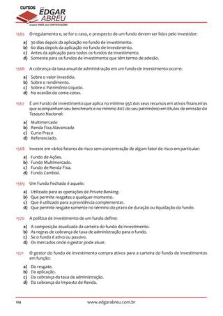 124 www.edgarabreu.com.br
EDGAR
ABREU
prof.cursos
prepara você para CERTIFICAÇÕES
1565	 O regulamento e, se for o caso, o prospecto de um fundo devem ser lidos pelo investidor:
a)	 30 dias depois da aplicação no fundo de investimento.
b)	 60 dias depois da aplicação no fundo de investimento.
c)	 Antes da aplicação para todos os fundos de investimento.
d)	 Somente para os fundos de investimento que têm termo de adesão.
1566	 A cobrança da taxa anual de administração em um fundo de investimento ocorre:
a)	 Sobre o valor investido.
b)	 Sobre o rendimento.
c)	 Sobre o Patrimônio Líquido.
d)	 Na ocasião do come-cotas.
1567	 É um Fundo de Investimento que aplica no mínimo 95% dos seus recursos em ativos financeiros
que acompanham seu benchmark e no mínimo 80% do seu patrimônio em títulos de emissão do
Tesouro Nacional:
a)	Multimercado
b)	 Renda Fixa Alavancada
c)	 Curto Prazo
d)	Referenciado.
1568	 Investe em vários fatores de risco sem concentração de algum fator de risco em particular:
a)	 Fundo de Ações.
b)	 Fundo Multimercado.
c)	 Fundo de Renda Fixa.
d)	 Fundo Cambial.
1569	 Um Fundo Fechado é aquele:
a)	 Utilizado para as operações de Private Banking.
b)	 Que permite resgates a qualquer momento.
c)	 Que é utilizado para a previdência complementar.
d)	 Que permite resgate somente no término do prazo de duração ou liquidação do fundo.
1570	 A política de investimento de um fundo define:
a)	 A composição atualizada da carteira do fundo de investimento.
b)	 As regras de cobrança de taxa de administração para o fundo.
c)	 Se o fundo é ativo ou passivo.
d)	 Os mercados onde o gestor pode atuar.
1571	 O gestor do fundo de investimento compra ativos para a carteira do fundo de investimentos
em função:
a)	 Do resgate.
b)	 Da aplicação.
c)	 Da cobrança da taxa de administração.
d)	 Da cobrança do Imposto de Renda.
 