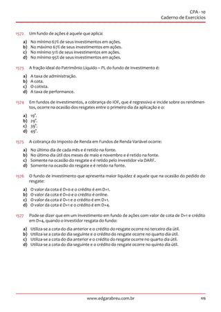125www.edgarabreu.com.br
CPA - 10
Caderno de Exercícios
1572	 Um fundo de ações é aquele que aplica:
a)	 No mínimo 67% de seus investimentos em ações.
b)	 No máximo 67% de seus investimentos em ações.
c)	 No mínimo 51% de seus investimentos em ações.
d)	 No mínimo 95% de seus investimentos em ações.
1573	 A fração ideal do Patrimônio Líquido – PL do fundo de investimento é:
a)	 A taxa de administração.
b)	 A cota.
c)	 O cotista.
d)	 A taxa de performance.
1574	 Em fundos de investimentos, a cobrança do IOF, que é regressivo e incide sobre os rendimen-
tos, ocorre na ocasião dos resgates entre o primeiro dia da aplicação e o:
a)	19°.
b)	29°.
c)	39°.
d)	49°.
1575	 A cobrança do Imposto de Renda em Fundos de Renda Variável ocorre:
a)	 No último dia de cada mês e é retido na fonte.
b)	 No último dia útil dos meses de maio e novembro e é retido na fonte.
c)	 Somente na ocasião do resgate e é retido pelo investidor via DARF.
d)	 Somente na ocasião do resgate e é retido na fonte.
1576	 O fundo de investimento que apresenta maior liquidez é aquele que na ocasião do pedido do
resgate:
a)	 O valor da cota é D+0 e o crédito é em D+1.
b)	 O valor da cota é D+0 e o crédito é online.
c)	 O valor da cota é D+1 e o crédito é em D+1.
d)	 O valor da cota é D+1 e o crédito é em D+4.
1577	 Pode-se dizer que em um investimento em fundo de ações com valor de cota de D+1 e crédito
em D+4, quando o investidor resgata do fundo:
a)	 Utiliza-se a cota do dia anterior e o crédito do resgate ocorre no terceiro dia útil.
b)	 Utiliza-se a cota do dia seguinte e o crédito do resgate ocorre no quarto dia útil.
c)	 Utiliza-se a cota do dia anterior e o crédito do resgate ocorre no quarto dia útil.
d)	 Utiliza-se a cota do dia seguinte e o crédito do resgate ocorre no quinto dia útil.
 
