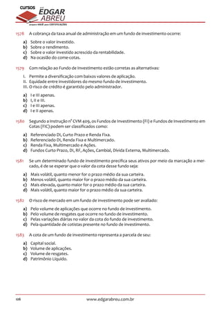 126 www.edgarabreu.com.br
EDGAR
ABREU
prof.cursos
prepara você para CERTIFICAÇÕES
1578	 A cobrança da taxa anual de administração em um fundo de investimento ocorre:
a)	 Sobre o valor investido.
b)	 Sobre o rendimento.
c)	 Sobre o valor investido acrescido da rentabilidade.
d)	 Na ocasião do come-cotas.
1579	 Com relação ao Fundo de Investimento estão corretas as alternativas:
I.	 Permite a diversificação com baixos valores de aplicação.
II.	 Equidade entre investidores do mesmo fundo de investimento.
III.	O risco de crédito é garantido pelo administrador.
a)	 I e III apenas.
b)	 I, II e III.
c)	 I e III apenas.
d)	 I e II apenas.
1580	 Segundo a Instrução n° CVM 409, os Fundos de Investimento (FI) e Fundos de Investimento em
Cotas (FIC) podem ser classificados como:
a)	 Referenciado DI, Curto Prazo e Renda Fixa.
b)	 Referenciado DI, Renda Fixa e Multimercado.
c)	 Renda Fixa, Multimercado e Ações.
d)	 Fundos Curto Prazo, DI, RF, Ações, Cambial, Dívida Externa, Multimercado.
1581	 Se um determinado fundo de investimento precifica seus ativos por meio da marcação a mer-
cado, é de se esperar que o valor da cota desse fundo seja:
a)	 Mais volátil, quanto menor for o prazo médio da sua carteira.
b)	 Menos volátil, quanto maior for o prazo médio da sua carteira.
c)	 Mais elevada, quanto maior for o prazo médio da sua carteira.
d)	 Mais volátil, quanto maior for o prazo médio da sua carteira.
1582	 O risco de mercado em um fundo de investimento pode ser avaliado:
a)	 Pelo volume de aplicações que ocorre no fundo de investimento.
b)	 Pelo volume de resgates que ocorre no fundo de investimento.
c)	 Pelas variações diárias no valor da cota do fundo de investimento.
d)	 Pela quantidade de cotistas presente no fundo de investimento.
1583	 A cota de um fundo de investimento representa a parcela de seu:
a)	 Capital social.
b)	 Volume de aplicações.
c)	 Volume de resgates.
d)	 Patrimônio Líquido.
 