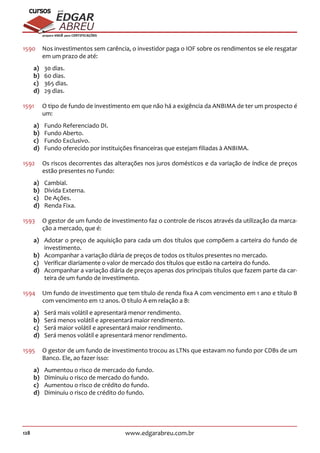 128 www.edgarabreu.com.br
EDGAR
ABREU
prof.cursos
prepara você para CERTIFICAÇÕES
1590	 Nos investimentos sem carência, o investidor paga o IOF sobre os rendimentos se ele resgatar
em um prazo de até:
a)	 30 dias.
b)	 60 dias.
c)	 365 dias.
d)	 29 dias.
1591	 O tipo de fundo de investimento em que não há a exigência da ANBIMA de ter um prospecto é
um:
a)	 Fundo Referenciado DI.
b)	 Fundo Aberto.
c)	 Fundo Exclusivo.
d)	 Fundo oferecido por instituições financeiras que estejam filiadas à ANBIMA.
1592	 Os riscos decorrentes das alterações nos juros domésticos e da variação de índice de preços
estão presentes no Fundo:
a)	Cambial.
b)	 Dívida Externa.
c)	 De Ações.
d)	 Renda Fixa.
1593	 O gestor de um fundo de investimento faz o controle de riscos através da utilização da marca-
ção a mercado, que é:
a)	 Adotar o preço de aquisição para cada um dos títulos que compõem a carteira do fundo de
investimento.
b)	 Acompanhar a variação diária de preços de todos os títulos presentes no mercado.
c)	 Verificar diariamente o valor de mercado dos títulos que estão na carteira do fundo.
d)	 Acompanhar a variação diária de preços apenas dos principais títulos que fazem parte da car-
teira de um fundo de investimento.
1594	 Um fundo de investimento que tem título de renda fixa A com vencimento em 1 ano e título B
com vencimento em 12 anos. O título A em relação a B:
a)	 Será mais volátil e apresentará menor rendimento.
b)	 Será menos volátil e apresentará maior rendimento.
c)	 Será maior volátil e apresentará maior rendimento.
d)	 Será menos volátil e apresentará menor rendimento.
1595	 O gestor de um fundo de investimento trocou as LTNs que estavam no fundo por CDBs de um
Banco. Ele, ao fazer isso:
a)	 Aumentou o risco de mercado do fundo.
b)	 Diminuiu o risco de mercado do fundo.
c)	 Aumentou o risco de crédito do fundo.
d)	 Diminuiu o risco de crédito do fundo.
 