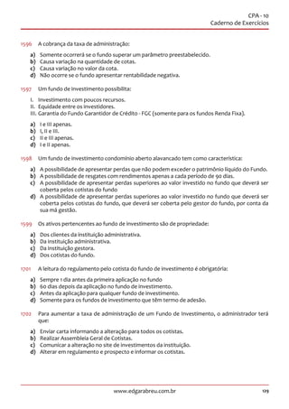 129www.edgarabreu.com.br
CPA - 10
Caderno de Exercícios
1596	 A cobrança da taxa de administração:
a)	 Somente ocorrerá se o fundo superar um parâmetro preestabelecido.
b)	 Causa variação na quantidade de cotas.
c)	 Causa variação no valor da cota.
d)	 Não ocorre se o fundo apresentar rentabilidade negativa.
1597	 Um fundo de investimento possibilita:
I.	 Investimento com poucos recursos.
II.	 Equidade entre os investidores.
III.	Garantia do Fundo Garantidor de Crédito - FGC (somente para os fundos Renda Fixa).
a)	 I e III apenas.
b)	 I, II e III.
c)	 II e III apenas.
d)	 I e II apenas.
1598	 Um fundo de investimento condomínio aberto alavancado tem como característica:
a)	 A possibilidade de apresentar perdas que não podem exceder o patrimônio líquido do Fundo.
b)	 A possibilidade de resgates com rendimentos apenas a cada período de 90 dias.
c)	 A possibilidade de apresentar perdas superiores ao valor investido no fundo que deverá ser
coberta pelos cotistas do fundo
d)	 A possibilidade de apresentar perdas superiores ao valor investido no fundo que deverá ser
coberta pelos cotistas do fundo, que deverá ser coberta pelo gestor do fundo, por conta da
sua má gestão.
1599	 Os ativos pertencentes ao fundo de investimento são de propriedade:
a)	 Dos clientes da instituição administrativa.
b)	 Da instituição administrativa.
c)	 Da instituição gestora.
d)	 Dos cotistas do fundo.
1701	 A leitura do regulamento pelo cotista do fundo de investimento é obrigatória:
a)	 Sempre 1 dia antes da primeira aplicação no fundo
b)	 60 dias depois da aplicação no fundo de investimento.
c)	 Antes da aplicação para qualquer fundo de investimento.
d)	 Somente para os fundos de investimento que têm termo de adesão.
1702	 Para aumentar a taxa de administração de um Fundo de Investimento, o administrador terá
que:
a)	 Enviar carta informando a alteração para todos os cotistas.
b)	 Realizar Assembleia Geral de Cotistas.
c)	 Comunicar a alteração no site de investimentos da instituição.
d)	 Alterar em regulamento e prospecto e informar os cotistas.
 