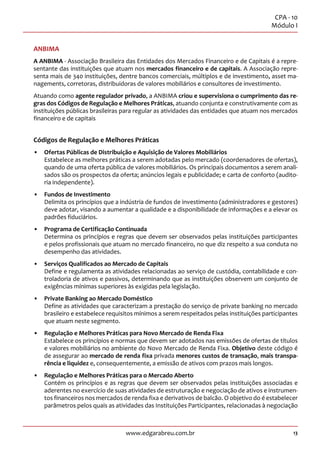 13
CPA - 10
Módulo I
www.edgarabreu.com.br
ANBIMA
A ANBIMA - Associação Brasileira das Entidades dos Mercados Financeiro e de Capitais é a repre-
sentante das instituições que atuam nos mercados financeiro e de capitais. A Associação repre-
senta mais de 340 instituições, dentre bancos comerciais, múltiplos e de investimento, asset ma-
nagements, corretoras, distribuidoras de valores mobiliários e consultores de investimento.
Atuando como agente regulador privado, a ANBIMA criou e supervisiona o cumprimento das re-
gras dos Códigos de Regulação e Melhores Práticas, atuando conjunta e construtivamente com as
instituições públicas brasileiras para regular as atividades das entidades que atuam nos mercados
financeiro e de capitais
Códigos de Regulação e Melhores Práticas
•• Ofertas Públicas de Distribuição e Aquisição de Valores Mobiliários
Estabelece as melhores práticas a serem adotadas pelo mercado (coordenadores de ofertas),
quando de uma oferta pública de valores mobiliários. Os principais documentos a serem anali-
sados são os prospectos da oferta; anúncios legais e publicidade; e carta de conforto (audito-
ria independente).
•• Fundos de Investimento
Delimita os princípios que a indústria de fundos de investimento (administradores e gestores)
deve adotar, visando a aumentar a qualidade e a disponibilidade de informações e a elevar os
padrões fiduciários.
•• Programa de Certificação Continuada
Determina os princípios e regras que devem ser observados pelas instituições participantes
e pelos profissionais que atuam no mercado financeiro, no que diz respeito a sua conduta no
desempenho das atividades.
•• Serviços Qualificados ao Mercado de Capitais
Define e regulamenta as atividades relacionadas ao serviço de custódia, contabilidade e con-
troladoria de ativos e passivos, determinando que as instituições observem um conjunto de
exigências mínimas superiores às exigidas pela legislação.
•• Private Banking ao Mercado Doméstico
Define as atividades que caracterizam a prestação do serviço de private banking no mercado
brasileiro e estabelece requisitos mínimos a serem respeitados pelas instituições participantes
que atuam neste segmento.
•• Regulação e Melhores Práticas para Novo Mercado de Renda Fixa
Estabelece os princípios e normas que devem ser adotados nas emissões de ofertas de títulos
e valores mobiliários no ambiente do Novo Mercado de Renda Fixa. Objetivo deste código é
de assegurar ao mercado de renda fixa privada menores custos de transação, mais transpa-
rência e liquidez e, consequentemente, a emissão de ativos com prazos mais longos.
•• Regulação e Melhores Práticas para o Mercado Aberto
Contém os princípios e as regras que devem ser observados pelas instituições associadas e
aderentes no exercício de suas atividades de estruturação e negociação de ativos e instrumen-
tos financeiros nos mercados de renda fixa e derivativos de balcão. O objetivo do é estabelecer
parâmetros pelos quais as atividades das Instituições Participantes, relacionadas à negociação
 