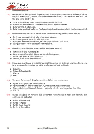 130 www.edgarabreu.com.br
EDGAR
ABREU
prof.cursos
prepara você para CERTIFICAÇÕES
1703	 A separação da área que cuida da gestão de recursos próprios e da área que cuida da gestão de
recursos de terceiros (fundos), conhecida como Chinese Wall, é uma definição do Banco Cen-
tral feita com o objetivo de:
a)	 Separar a venda de CDB da venda de Fundos de Investimento.
b)	 Evitar que o Banco ofereça somente CDB ou Fundo de Investimento.
c)	 Evitar conflito de interesses.
d)	 Evitar que o funcionário ofereça Fundos de Investimento para um cliente que investe em CDB.
1704	 O investidor que teve perdas em um fundo de investimento poderá compensar IR em:
a)	 Fundos do mesmo administrador e de mesma alíquota.
b)	 Fundos de qualquer administrador e alíquota.
c)	 Fundos do mesmo administrador, seja de Longo Prazo ou Curto Prazo.
d)	 Qualquer tipo de fundo do mesmo administrador.
1705	 Quais fundos relacionados abaixo podem ter cota de abertura?
a)	 Referenciado DI e multimercado
b)	 Curto prazo, referenciado DI e renda fixa não longo prazo.
c)	 Ações, curto prazo e referenciado DI.
d)	 Cambial, curto prazo e referenciado DI.
1706	 Fundo que permite que o investidor pessoa física invista em ações de empresas do governo
federal, estadual e municipal que estão sendo privatizadas é um Fundo:
a)	Exclusivo.
b)	 Mútuo de Privatização.
c)	Aberto
d)	FAPI
1707	 Um fundo Referenciado DI aplica no mínimo 80% de seus recursos em:
a)	 Ações, títulos públicos e títulos privados.
b)	 Apenas em títulos referenciados ao CDI, afinal é um fundo Referenciado.
c)	 Títulos públicos emitidos pelo Tesouro Nacional e privados com baixo risco de crédito.
d)	 CDB DI.
1708	 Realiza aplicações em mercados que apresentam vários fatores de risco, sem nenhuma con-
centração em particular:
a)	 Fundo Multimercado.
b)	 Fundo de Ações.
c)	 Fundo Dívida Externa
d)	 Fundo de Renda Fixa.
 