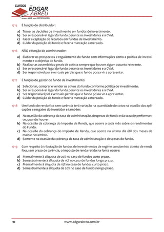 132 www.edgarabreu.com.br
EDGAR
ABREU
prof.cursos
prepara você para CERTIFICAÇÕES
1715	 É função do distribuidor:
a)	 Tomar as decisões de investimento em fundos de investimento.
b)	 Ser o responsável legal do fundo perante os investidores e a CVM.
c)	 Fazer a captação de recursos em fundos de investimento.
d)	 Cuidar da posição do fundo e fazer a marcação a mercado.
1716	 NÃO é função do administrador:
a)	 Elaborar os prospectos e regulamento do fundo com informações como a política de investi-
mento e o objetivo do fundo.
b)	 Realizar as assembleias gerais de cotista sempre que houver algum assunto relevante.
c)	 Ser o responsável legal do fundo perante os investidores e a CVM.
d)	 Ser responsável por eventuais perdas que o fundo possa vir a apresentar.
1717		 É função do gestor do fundo de investimento:
a)	 Selecionar, comprar e vender os ativos do fundo conforme política de investimento.
b)	 Ser o responsável legal do fundo perante os investidores e a CVM.
c)	 Ser responsável por eventuais perdas que o fundo possa vir a apresentar.
d)	 Cuidar da posição do fundo e fazer a marcação a mercado.
1718	 Um fundo de renda fixa sem carência terá variação na quantidade de cotas na ocasião das apli-
cações e resgates do investidor e também:
a)	 Na ocasião da cobrança da taxa de administração, despesas do fundo e da taxa de performan-
ce, quando houver.
b)	 Na ocasião da cobrança do Imposto de Renda, que ocorre a cada mês sobre os rendimentos
do Fundo.
c)	 Na ocasião da cobrança do Imposto de Renda, que ocorre no último dia útil dos meses de
maio e novembro.
d)	 Somente na ocasião da cobrança da taxa de administração e despesas do fundo.
1719	 Com respeito à tributação de fundos de investimentos de regime condomínio aberto de renda
fixa, sem prazo de carência, o imposto de renda retido na fonte ocorre:
a)	 Mensalmente à alíquota de 20% no caso de fundos curto prazo.
b)	 Semestralmente à alíquota de 15% no caso de fundos longo prazo.
c)	 Mensalmente à alíquota de 15% no caso de fundos curto prazo.
d)	 Semestralmente à alíquota de 20% no caso de fundos longo prazo.
 