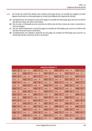 133www.edgarabreu.com.br
CPA - 10
Caderno de Exercícios
1720	 Um fundo de renda fixa aberto sem carência de longo prazo, na ocasião do resgate 720 dias
depois da primeira e única aplicação no fundo terá alíquota de Imposto de Renda:
a)	 Complementar em relação ao que já foi pago na ocasião da tributação que ocorreu no último
dia útil dos meses de maio e novembro.
b)	 De 0%, pois a tributação ocorre somente no último dia útil dos meses de maio e novembro e
não no resgate.
c)	 De 15%, desconsiderando o que já foi pago na ocasião da tributação que ocorreu no último dia
útil dos meses de maio e novembro.
d)	 Complementar em relação à alíquota de 20% paga na ocasião da tributação que ocorreu no
último dia útil dos meses de maio e novembro.
Gabarito Módulo V
1501 B 1502 D 1503 C 1504 A 1505 B 1506 D 1507 C
1508 A 1509 C 1510 B 1511 D 1512 B 1513 C 1514 B
1515 A 1516 A 1517 C 1518 C 1519 C 1520 D 1521 C
1522 A 1523 A 1524 B 1525 A 1526 A 1527 B 1528 D
1529 B 1530 C 1531 B 1532 D 1533 C 1534 B 1535 C
1536 A 1537 B 1538 D 1539 D 1540 A 1541 A 1542 D
1543 A 1544 A 1545 A 1546 B 1547 A 1548 A 1549 B
1550 D 1551 A 1552 D 1553 C 1554 C 1555 A 1556 D
1557 D 1558 A 1559 C 1560 D 1561 B 1562 C 1563 C
1564 B 1565 C 1566 C 1567 D 1568 B 1569 D 1570 D
1571 B 1572 A 1573 B 1574 B 1575 D 1576 B 1577 B
1578 C 1579 D 1580 D 1581 D 1582 C 1583 D 1584 B
1585 A 1586 D 1587 B 1588 D 1589 B 1590 D 1591 C
1592 D 1593 C 1594 D 1595 C 1596 C 1597 D 1598 C
1599 D 1701 C 1702 B 1703 C 1704 A 1705 B 1706 B
1707 C 1708 A 1709 A 1710 C 1711 B 1712 C 1713 A
1714 B 1715 C 1716 D 1717 A 1718 C 1719 B 1720 A
 